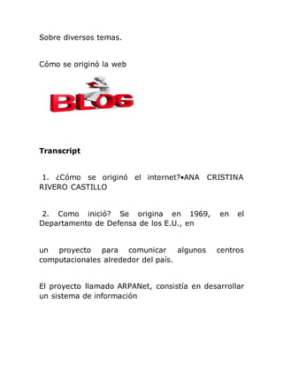 Sobre diversos temas.
Cómo se originó la web
Transcript
1. ¿Cómo se originó el internet?•ANA CRISTINA
RIVERO CASTILLO
2. Como inició? Se origina en 1969, en el
Departamento de Defensa de los E.U., en
un proyecto para comunicar algunos centros
computacionales alrededor del país.
El proyecto llamado ARPANet, consistía en desarrollar
un sistema de información
 