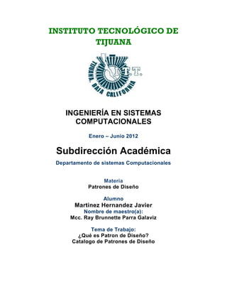 INSTITUTO TECNOLÓGICO DE
         TIJUANA




    INGENIERÍA EN SISTEMAS
      COMPUTACIONALES
            Enero – Junio 2012


 Subdirección Académica
 Departamento de sistemas Computacionales


                  Materia
            Patrones de Diseño

                  Alumno
       Martinez Hernandez Javier
           Nombre de maestro(a):
      Mcc. Ray Brunnette Parra Galaviz

             Tema de Trabajo:
        ¿Qué es Patron de Diseño?
      Catalogo de Patrones de Diseño
 