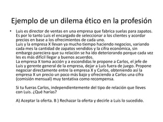 Ejemplo de un dilema ético en la profesión
• Luis es director de ventas en una empresa que fabrica suelas para zapatos.
  Es por lo tanto Luis el encargado de seleccionar a los clientes y acordar
  precios en base a los ofrecimientos de cada uno.
  Luis y la empresa X llevan ya mucho tiempo haciendo negocios, variando
  cada mes la cantidad de zapatos vendidos y la cifra económica, sin
  embargo pareciera que su relación se ha ido deteriorando porque cada vez
  les es más difícil llegar a buenos acuerdos.
  La empresa X toma acción y a escondidas le propone a Carlos, el jefe de
  Luis y gerente general de la empresa, dejar a Luis fuera de juego. Propone
  negociar directamente entre la empresa X y Carlos, obteniendo así la
  empresa X un precio un poco más bajo y ofreciendo a Carlos una cifra
  (comisión mensual) muy tentativa como recompensa.
   Si tu fueras Carlos, independientemente del tipo de relación que lleves
   con Luis. ¿Qué harías?
   A) Aceptar la oferta. B ) Rechazar la oferta y decirle a Luis lo sucedido.
 