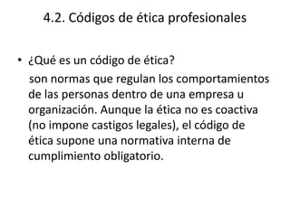4.2. Códigos de ética profesionales

• ¿Qué es un código de ética?
  son normas que regulan los comportamientos
  de las personas dentro de una empresa u
  organización. Aunque la ética no es coactiva
  (no impone castigos legales), el código de
  ética supone una normativa interna de
  cumplimiento obligatorio.
 