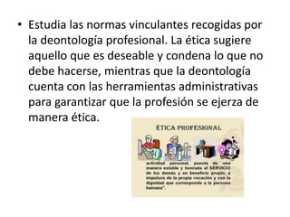 • Estudia las normas vinculantes recogidas por
  la deontología profesional. La ética sugiere
  aquello que es deseable y condena lo que no
  debe hacerse, mientras que la deontología
  cuenta con las herramientas administrativas
  para garantizar que la profesión se ejerza de
  manera ética.
 