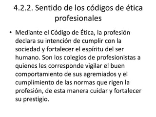 4.2.2. Sentido de los códigos de ética
             profesionales
• Mediante el Código de Ética, la profesión
  declara su intención de cumplir con la
  sociedad y fortalecer el espíritu del ser
  humano. Son los colegios de profesionistas a
  quienes les corresponde vigilar el buen
  comportamiento de sus agremiados y el
  cumplimiento de las normas que rigen la
  profesión, de esta manera cuidar y fortalecer
  su prestigio.
 