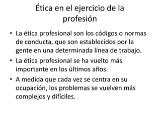 Ética en el ejercicio de la
                profesión
• La ética profesional son los códigos o normas
  de conducta, que son establecidos por la
  gente en una determinada línea de trabajo.
• La ética profesional se ha vuelto más
  importante en los últimos años.
• A medida que cada vez se centra en su
  ocupación, los problemas se vuelven más
  complejos y difíciles.
 