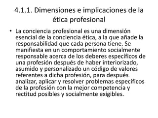 4.1.1. Dimensiones e implicaciones de la
            ética profesional
• La conciencia profesional es una dimensión
  esencial de la conciencia ética, a la que añade la
  responsabilidad que cada persona tiene. Se
  manifiesta en un comportamiento socialmente
  responsable acerca de los deberes específicos de
  una profesión después de haber interiorizado,
  asumido y personalizado un código de valores
  referentes a dicha profesión, para después
  analizar, aplicar y resolver problemas específicos
  de la profesión con la mejor competencia y
  rectitud posibles y socialmente exigibles.
 
