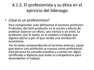 4.1.2. El profesionista y su ética en el
            ejercicio del liderazgo

• ¿Qué es un profesionista?
  Para comprender esto definamos el termino profesión:
  Profesión, del latín professĭo, es la acción y efecto de
  profesar (ejercer un oficio, una ciencia o un arte). La
  profesión, por lo tanto, es el empleo o trabajo que
  alguien ejerce y por el que recibe una retribución
  económica.
  Por lo tanto comprendiendo el termino anterior, aquel
  que ejerce una profesión se conoce como profesional.
  Esta persona ha cursado estudios y cuenta con algún
  certificado o diploma que avala su competencia para
  desempeñar el trabajo.
 