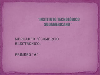 “ INSTITUTO TECNOLÓGICO SUDAMERICANO  “  MERCADEO  Y COMERCIO  ELECTRONICO. PRIMERO “A”  
