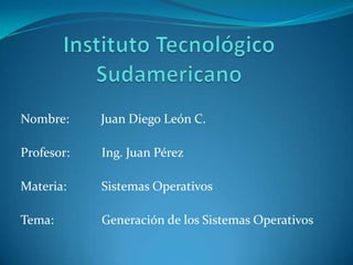 Instituto Tecnológico Sudamericano Nombre:          Juan Diego León C. Profesor:          Ing. Juan Pérez Materia:           Sistemas Operativos Tema:               Generación de los Sistemas Operativos 