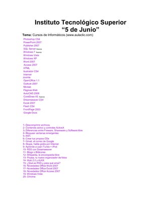 Instituto Tecnológico Superior<br />“5 de Junio”<br />Tema: Cursos de Informáticos (www.aulaclic.com)<br />         Photoshop CS4         PowerPoint 2007         Publisher 2007         SQL Server Nuevos         Windows 7  Nuevos         Windows Vista         Windows XP         Word 2007Access 2007         HTML         Ilustrador CS4         InternetJoomla          OpenOffice 1.1         Outlook 2007         Minitab         Páginas Web         AutoCAD 2008         CorelDraw X5  Nuevos         Dreamweaver CS4         Excel 2007         Flash CS4         FrontPage 2003         Google Docs<br />1- Descomprimir archivos2- Contenido activo y controles ActiveX 3- Diferencias entre Freware, Shareware y Software libre4- Bloquear ventanas emergentes5- WiFi6- Crear tus propios CDs7- Gmail, el correo de Google8- Skype, habla gratis por Internet 9- Aprende a usar iTunes + iPod10- RSS con Dreamweaver11- Blogs o Bitácoras12- Wikipedia, la enciclopedia libre 13- Picasa, tu nuevo organizador de fotos14- Web 2.0 y AJAX15- ¿Qué es RSS y para qué sirve?16- Novedades Office Word 200717- Novedades Office Excel 200718- Novedades Office Access 200719- Windows Vista20- Chrome <br />