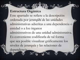 Estructura Orgánica
Este apartado se refiere a la descripción
ordenada por jerarquía de las unidades
administrativas adscritas a una dependencia o
entidad o a los órganos
administrativos de una unidad administrativa.
Es conveniente codificarla de tal forma
que sea posible visualizar gráficamente los
niveles de jerarquía y las relaciones de
dependencia.
 