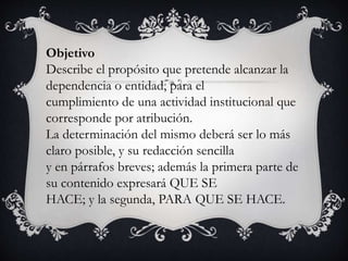 Objetivo
Describe el propósito que pretende alcanzar la
dependencia o entidad, para el
cumplimiento de una actividad institucional que
corresponde por atribución.
La determinación del mismo deberá ser lo más
claro posible, y su redacción sencilla
y en párrafos breves; además la primera parte de
su contenido expresará QUE SE
HACE; y la segunda, PARA QUE SE HACE.
 