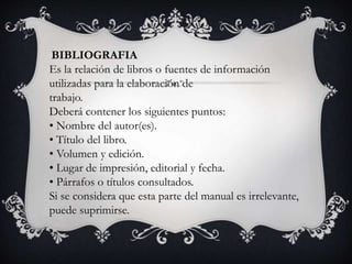 BIBLIOGRAFIA
Es la relación de libros o fuentes de información
utilizadas para la elaboración de
trabajo.
Deberá contener los siguientes puntos:
• Nombre del autor(es).
• Título del libro.
• Volumen y edición.
• Lugar de impresión, editorial y fecha.
• Párrafos o títulos consultados.
Si se considera que esta parte del manual es irrelevante,
puede suprimirse.
 