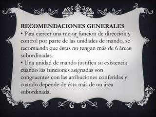 RECOMENDACIONES GENERALES
• Para ejercer una mejor función de dirección y
control por parte de las unidades de mando, se
recomienda que éstas no tengan más de 6 áreas
subordinadas.
• Una unidad de mando justifica su existencia
cuando las funciones asignadas son
congruentes con las atribuciones conferidas y
cuando depende de ésta más de un área
subordinada.
 