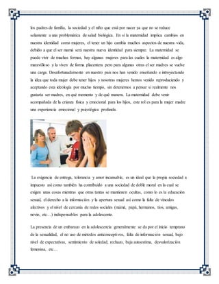 los padres de familia, la sociedad y el niño que está por nacer ya que no se reduce
solamente a una problemática de salud biológica. En sí la maternidad implica cambios en
nuestra identidad como mujeres, el tener un hijo cambia muchos aspectos de nuestra vida,
debido a que el ser mamá será nuestra nueva identidad para siempre. La maternidad se
puede vivir de muchas formas, hay algunas mujeres para las cuales la maternidad es algo
maravilloso y la viven de forma placentera pero para algunas otras el ser madres se vuelve
una carga. Desafortunadamente en nuestro país nos han venido enseñando e introyectando
la idea que toda mujer debe tener hijos y nosotras mujeres hemos venido reproduciendo y
aceptando esta ideología por mucho tiempo, sin detenernos a pensar si realmente nos
gustaría ser madres, en qué momento y de qué manera. La maternidad debe venir
acompañada de la crianza física y emocional para los hijos, este rol es para la mujer madre
una experiencia emocional y psicológica profunda.
La exigencia de entrega, tolerancia y amor incansable, es un ideal que la propia sociedad a
impuesto así como también ha contribuido a una sociedad de doble moral en la cual se
exigen unas cosas mientras que otras tantas se mantienen ocultas, como lo es la educación
sexual, el derecho a la información y la apertura sexual así como la falta de vínculos
afectivos y el nivel de cercanía de redes sociales (mamá, papá, hermanos, tíos, amigas,
novio, etc…) indispensables para la adolescente.
La presencia de un embarazo en la adolescencia generalmente se da por el inicio temprano
de la sexualidad, el no uso de métodos anticonceptivos, falta de información sexual, bajo
nivel de expectativas, sentimiento de soledad, rechazo, baja autoestima, desvalorización
femenina, etc…
 