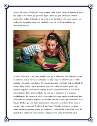 A veces las mujeres adolescentes tienen grandes vacíos dentro, y tienen la fantasía de que el
hijo o hija lo van a llenar, ya que puede llegar a haber una gran satisfacción afectiva y
puede existir también la fantasía de que el hijo e hija les dará un valor como mujeres. La
adolescente inconscientemente está buscando a partir de este hecho satisfacer sus
necesidades afectivas.
El miedo a estar sola es una causa principal para que la adolescente esté vulnerable a tener
un embarazo precoz. Ya que la adolescente se siente sola y por tal motivo busca sentirse
estimada e importante para alguien. Otro aspecto de origen psicológico es la posibilidad de
sentirse adulta debido a que la adolescente tiene la necesidad de sentirse grande, ser
estimada, respetada y desempeñar un papel de adulta que probablemente le va a dar un
reconocimiento dentro de la sociedad y ella cree que el rol materno le va a dar ese
reconocimiento. La carencia de afecto es otro punto importante ya que la adolescente tiene
la necesidad de ser amada, respetada, de dar amor y recibir el afecto que en su familia no le
brindan debido a que vive dentro de una familia disfuncional e inestable donde existe la
ausencia física y emocional de alguna de las Figuras Parentales y donde en ocasiones
ambos padres son personas pasivas, poco afectivas y con debilidad de autoridad moral. La
necesidad de reafirmarse como hombres o mujeres es otra causa del embarazo en la
 