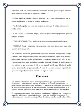 aspiraciones en la vida y emocionalmente se encuentra afectada y esto de alguna manera le
puede traer como consecuencia depresión o suicidio.
El rechazo inicial de la familia, el novio, la escuela y la sociedad es otra situación que va
afectar notablemente en la vida de la madre adolescente:
• FAMILIA: Los padres ven como una desgracia el embarazo de su hija soltera y no le
brindan apoyo.
• NOVIO-PAREJA: No le brinda apoyo y protección porque no está preparado al igual que
ella para ser padre.
• COMPAÑEROS (AS): Ven a la adolescente como una carga para el trabajo escolar.
• SOCIEDAD: Señala y estigmatiza a la adolescente por el hecho de ser madre a una edad
que no le corresponde serlo.
Una adolescente embarazada probablemente va a recibir reclamos, hostigamiento, castigos
y maltrato físico por parte de los padres. Otra situación importante a partir de la presencia
del embarazo puede ser que los padres obligan a los menores a casarse para cubrir la falta.
Pero esta situación a futuro acabará en separación o divorcio. El futuro de la adolescente se
verá afectado ya que su proyecto de vida se verá truncado debido a que difícilmente podrá
realizar las actividades propias de su edad. A partir de convertirse en madre o padre tendrá
que asumir su papel de ser mamá e iniciar a su papel de adulta.
Conclusión
Nos referimos al embarazo precoz, como aquel embarazo que se produce en niñas
adolescentes. Lamentablemente este tipo de embarazo, es cada vez más frecuente y se
puede observar en las instituciones educativas. El embarazo en adolescentes hoy en día es
un problema de salud pública, no sólo asociado a los trastornos orgánicos propios de la
juventud materna, sino porque están implicados factores socio-culturales y económicos.
En vista de esto es necesario crear programas para fomentar la información y los servicios
requeridos a los jóvenes para concientizarlos y lograr una sexualidad responsable. El
embarazo precoz, es considerado, un problema de máxima prioridad para la salud pública.
 