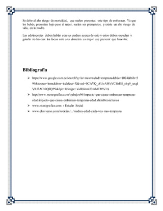 Se debe al alto riesgo de mortalidad, que suelen presentar, este tipo de embarazo. Ya que
los bebés, presentan bajo peso al nacer, suelen ser prematuros, y existe un alto riesgo de
vida, en la madre.
Las adolescentes deben hablar con sus padres acerca de esto y estos deben escuchar y
guiarlo no hacerse los locos ante esta situación es mejor que prevenir que lamentar.
Bibliografía
 https://www.google.com.ec/search?q=la+maternidad+temprana&biw=1024&bih=5
99&source=lnms&tbm=isch&sa=X&ved=0CAYQ_AUoAWoVChMI8_ebg9_uxgI
VRJ2ACh0QJQPS&dpr=1#imgrc=xidRnhmU0mJdTM%3A
 http://www.monografias.com/trabajos96/impacto-que-causa-embarazo-temprana-
edad/impacto-que-causa-embarazo-temprana-edad.shtml#conclusioa
 www.monografias.com › Estudio Social
 www.eluniverso.com/noticias/.../madres-edad-cada-vez-mas-temprana
 
