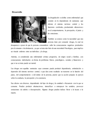 Desarrollo
La drogadicción se define como enfermedad que
consiste en la dependencia de sustancias que
afectan el sistema nervioso central y las
funciones cerebrales, produciendo alteraciones
en el comportamiento, la percepción, el juicio y
las emociones.
También se conoce como la necesidad que una
persona tiene por consumir drogas, la cual no
desaparece a pesar de que la persona consumidora sufra las consecuencias negativas producidas
por el consumo o la abstinencia, ya que se trata más bien de una necesidad Psicológica, pues implica
un vínculo enfermo entre un individuo y la droga.
Además, es considerada una enfermedad crónica progresiva, de origen social y familiar, con
consecuencias individuales en forma de problemas físicos, psicológicos, sociales y financieros y
que si no se trata puede ser mortal.
Las drogas son aquellas sustancias cuyo consumo puede producir dependencia, estimulación o
depresión del sistema nervioso central, o que dan como resultado un trastorno en la función del
juicio, del comportamiento o del ánimo de la persona, puesto que su acción psíquica la ejercen
sobre la conducta, la percepción y la conciencia.
Sus efectos son diversos, dependiendo del tipo de droga y la cantidad o frecuencia con la que se
consume. Pueden producir alucinaciones, intensificar o entorpecer los sentidos, provocar
sensaciones de euforia o desesperación. Algunas drogas pueden incluso llevar a la locura o la
muerte.
 