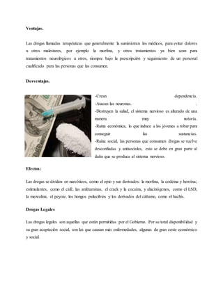Ventajas.
Las drogas llamadas terapéuticas que generalmente la suministran los médicos, para evitar dolores
u otros malestares, por ejemplo la morfina, y otros tratamientos ya bien sean para
tratamientos neurológicos u otros, siempre bajo la prescripción y seguimiento de un personal
cualificado para las personas que las consumen.
Desventajas.
-Crean dependencia.
-Atacan las neuronas. .
-Destruyen la salud, el sistema nervioso es alterado de una
manera muy notoria.
-Ruina económica, lo que induce a los jóvenes a robar para
conseguir las sustancias.
-Ruina social, las personas que consumen drogas se vuelve
desconfiadas y antisociales, esto se debe en gran parte al
daño que se produce al sistema nervioso.
Efectos:
Las drogas se dividen en narcóticos, como el opio y sus derivados: la morfina, la codeína y heroína;
estimulantes, como el café, las anfetaminas, el crack y la cocaína, y alucinógenos, como el LSD,
la mezcalina, el peyote, los hongos psilocibios y los derivados del cáñamo, como el hachís.
Drogas Legales
Las drogas legales son aquellas que están permitidas por el Gobierno. Por su total disponibilidad y
su gran aceptación social, son las que causan más enfermedades, algunas de gran coste económico
y social.
 