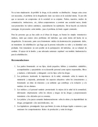 No se trata simplemente de prohibir la droga, ni de controlar su distribución. Aunque estas cosas
son necesarias, el problema de la drogadicción tiene sus raíces en la sociedad misma. Es por ello
que es necesario un compromiso de la sociedad en su conjunto. Padres, maestros, medios de
comunicación, instituciones, etc., deben comprometerse a construir una sociedad nueva, donde
sean promovidos los valores auténticos, especialmente los espirituales. De no hacerlo así, todas las
estrategias de prevención serán inútiles, pues el problema de fondo seguirá existiendo.
Para las personas que ya han caído en el abuso de drogas, no bastan los simples tratamientos
médicos, dado que existen otros problemas del individuo que están detrás del hecho de su
drogadicción. Es necesario, junto con el tratamiento médico de desintoxicación propiamente dicho,
un tratamiento de rehabilitación que haga que la persona redescubra su valor y su identidad más
profunda. Este tratamiento no será posible sin la participación del individuo, sin su voluntad de
cambiar. El apoyo de la familia y una adecuada asistencia espiritual son también fundamentales
para la rehabilitación.
Recomendaciones
1. Los padres fomentando en sus hijos, desde pequeños, hábitos y costumbres saludables,
acompañándoles y apoyándoles en su desarrollo personal como sujetos responsables, libres
y maduros, e informando y dialogando con los hijos sobre las drogas.
2. Los profesores inculcando la importancia de la salud, orientando sobre la manera de
mantenerla y mejorarla, priorizando los aspectos educativos sobre los conocimientos y
fomentando un clima de relaciones y un ambiente que contribuya a la evolución y a la
madurez de sus alumnos.
3. Los médicos y el personal sanitario promoviendo la mejora de la salud de la comunidad,
informando objetivamente sobre los efectos y riesgos de las drogas y proporcionando
tratamiento a los afectados por su consumo.
4. Los policías y los jueces actuando fundamentalmente sobre la oferta y la disponibilidad de
drogas, persiguiendo a los narcotraficantes, etc.
5. Los legisladores promulgando leyes que limiten la venta de drogas legales a menores y que
sancionen los comportamientos ilícitos de producción y venta de drogas.
 