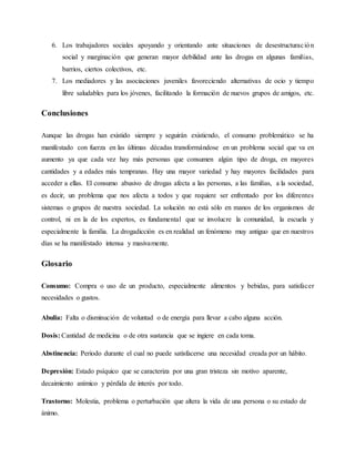 6. Los trabajadores sociales apoyando y orientando ante situaciones de desestructuración
social y marginación que generan mayor debilidad ante las drogas en algunas familias,
barrios, ciertos colectivos, etc.
7. Los mediadores y las asociaciones juveniles favoreciendo alternativas de ocio y tiempo
libre saludables para los jóvenes, facilitando la formación de nuevos grupos de amigos, etc.
Conclusiones
Aunque las drogas han existido siempre y seguirán existiendo, el consumo problemático se ha
manifestado con fuerza en las últimas décadas transformándose en un problema social que va en
aumento ya que cada vez hay más personas que consumen algún tipo de droga, en mayores
cantidades y a edades más tempranas. Hay una mayor variedad y hay mayores facilidades para
acceder a ellas. El consumo abusivo de drogas afecta a las personas, a las familias, a la sociedad,
es decir, un problema que nos afecta a todos y que requiere ser enfrentado por los diferentes
sistemas o grupos de nuestra sociedad. La solución no está sólo en manos de los organismos de
control, ni en la de los expertos, es fundamental que se involucre la comunidad, la escuela y
especialmente la familia. La drogadicción es en realidad un fenómeno muy antiguo que en nuestros
días se ha manifestado intensa y masivamente.
Glosario
Consumo: Compra o uso de un producto, especialmente alimentos y bebidas, para satisfacer
necesidades o gustos.
Abulia: Falta o disminución de voluntad o de energía para llevar a cabo alguna acción.
Dosis: Cantidad de medicina o de otra sustancia que se ingiere en cada toma.
Abstinencia: Periodo durante el cual no puede satisfacerse una necesidad creada por un hábito.
Depresión: Estado psíquico que se caracteriza por una gran tristeza sin motivo aparente,
decaimiento anímico y pérdida de interés por todo.
Trastorno: Molestia, problema o perturbación que altera la vida de una persona o su estado de
ánimo.
 