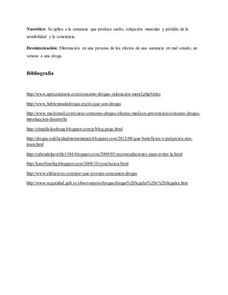 Narcótico: Se aplica a la sustancia que produce sueño, relajación muscular y pérdida de la
sensibilidad y la conciencia.
Desintoxicación: Eliminación en una persona de los efectos de una sustancia en mal estado, un
veneno o una droga.
Bibliografía
http://www.apocatastasis.com/consumo-drogas-valoracion-moral.php#intro
http://www.hablemosdedrogas.org/es/que-son-drogas
http://www.mailxmail.com/curso-consumo-drogas-efectos-medicos-prevencion/consumo-drogas-
introduccion-desarrollo
http://elmaldelasdroga.blogspot.com/p/blog-page.html
http://drogas-tufelicidadmomentanea.blogspot.com/2012/08/que-beneficios-y-perjuicios-nos-
traen.html
http://rubendelportillo1104.blogspot.com/2009/05/recomendaciones-para-evitar-la.html
http://karollizethg.blogspot.com/2008/10/conclusion.html
http://www.eldiariony.com/por-que-jovenes-consumen-drogas
http://www.seguridad.gob.sv/observatorio/drogas/drogas%20legales%20e%20ilegales.htm
 