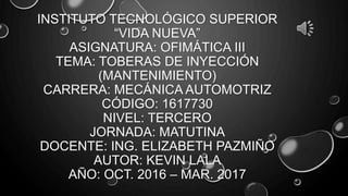 INSTITUTO TECNOLÓGICO SUPERIOR
“VIDA NUEVA”
ASIGNATURA: OFIMÁTICA III
TEMA: TOBERAS DE INYECCIÓN
(MANTENIMIENTO)
CARRERA: MECÁNICA AUTOMOTRIZ
CÓDIGO: 1617730
NIVEL: TERCERO
JORNADA: MATUTINA
DOCENTE: ING. ELIZABETH PAZMIÑO
AUTOR: KEVIN LALA
AÑO: OCT. 2016 – MAR. 2017
 