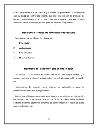 COBIT está orientado a los objetivos y al alcance del gobierno de TI, asegurando 
que su marco de control sea integral, que esté alineado con los principios de 
gobierno empresariales y, por lo tanto, que sea aceptable para los consejos 
directivos, para la dirección ejecutiva, para los auditores y reguladores 
Recursos y criterios de información del negocio 
• Recursos de las tecnologías de información 
9 
1. Información 
2. Aplicaciones 
3. Infraestructura 
4. Recurso Humano 
Recursos de las tecnologías de información 
• Información Los elementos de información en su más amplio sentido, (por 
ejemplo, externos e internos), estructurados y no estructurados, gráficos, sonido, 
etc. 
• Aplicaciones Se entiende como sistemas de aplicación la suma de 
procedimientos manuales y programados. 
• Infraestructura Recursos para alojar y dar soporte a los sistemas de información, 
las instalaciones, la tecnología para soporte TI. La tecnología cubre hardware, 
software, sistemas operativos, sistemas de administración de bases de datos, 
redes, multimedia, etc. 
 