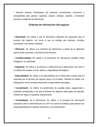 • Recurso Humano Habilidades del personal, conocimiento, conciencia y 
productividad para planear, organizar, adquirir, entregar, soportar y monitorear 
servicios y sistemas de información. 
Criterios de información del negocio 
• Efectividad :Se refiere a que la información relevante sea pertinente para el 
proceso del negocio, así como a que su entrega sea oportuna, correcta, 
consistente y de manera utilizable. 
• Eficiencia: Se refiere a la provisión de información a través de la utilización 
óptima (más productiva y económica) de recursos. 
• Confidencialidad: Se refiere a la protección de información sensible contra 
divulgación no autorizada. 
• Integridad: Se refiere a la precisión y suficiencia de la información, así como a 
su validez de acuerdo con los valores y expectativas del negocio. 
• Disponibilidad: Se refiere a la disponibilidad de la información cuando ésta es 
requerida por el proceso de negocio ahora y en el futuro. También se refiere a la 
salvaguarda de los recursos necesarios y capacidades asociadas. 
• Cumplimiento: Se refiere al cumplimiento de aquellas leyes, regulaciones y 
acuerdos contractuales a los que el proceso de negocios está sujeto, por ejemplo, 
criterios de negocio impuestos externamente. 
• Confiabilidad: de la Información Se refiere a la provisión de información 
apropiada para la administración con el fin de operar la entidad y para ejercer sus 
responsabilidades de reportes financieros y de cumplimiento. 
10 
 