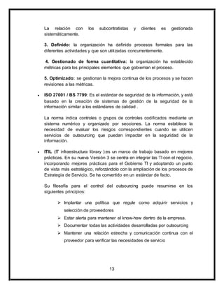 La relación con los subcontratistas y clientes es gestionada 
sistemáticamente. 
3. Definido: la organización ha definido procesos formales para las 
diferentes actividades y que son utilizadas concurrentemente. 
4. Gestionado de forma cuantitativa: la organización ha establecido 
métricas para los principales elementos que gobiernan el proceso. 
5. Optimizado: se gestionan la mejora continua de los procesos y se hacen 
revisiones a las métricas. 
 ISO 27001 / BS 7799: Es el estándar de seguridad de la información, y está 
basado en la creación de sistemas de gestión de la seguridad de la 
información similar a los estándares de calidad . 
La norma indica controles o grupos de controles codificados mediante un 
sistema numérico y organizado por secciones. La norma establece la 
necesidad de evaluar los riesgos correspondientes cuando se utilicen 
servicios de outsourcing que puedan impactar en la seguridad de la 
información. 
 ITIL (IT infraestructura library ):es un marco de trabajo basado en mejores 
prácticas. En su nueva Versión 3 se centra en integrar las TI con el negocio, 
incorporando mejores prácticas para el Gobierno TI y adoptando un punto 
de vista más estratégico, reforzándolo con la ampliación de los procesos de 
Estrategia de Servicio. Se ha convertido en un estándar de facto. 
Su filosofía para el control del outsourcing puede resumirse en los 
siguientes principios: 
 Implantar una política que regule como adquirir servicios y 
selección de proveedores 
 Estar alerta para mantener el know-how dentro de la empresa. 
 Documentar todas las actividades desarrolladas por outsourcing 
 Mantener una relación estrecha y comunicación continua con el 
proveedor para verificar las necesidades de servicio 
13 
 