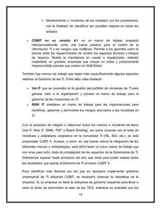  Mantenimiento y monitoreo de los contratos con los proveedores, 
con la finalidad de identificar las posibles mejoras en todos los 
ámbitos 
 COBIT en su versión 4.1 es un marco de trabajo aceptado 
internacionalmente como una buena práctica para el control de la 
información TI y los riesgos que conllevan. Permite a los gerentes cubrir la 
brecha entre los requerimientos de control, los aspectos técnicos y riesgos 
de negocio. Realza la importancia en cuanto a regulaciones, estando 
implantado en grandes empresas que cotizan en bolsa y prácticamente 
imprescindible para las que cotizan en Wall Street. 
También hay marcos de trabajo que tratan más específicamente algunos aspectos 
relativos al Gobierno de las TI. Entre ellos cabe destacar: 
 Val IT que se concentra en la gestión del portfolio de iniciativas de TI para 
generar valor a la organización y proveer un marco de trabajo para el 
gobierno de las inversiones en TI. 
 RISK IT establece un marco de trabajo para las organizaciones para 
identificar, gobernar y administrar los riesgos asociados a las iniciativas en 
TI 
Con el propósito de integrar o relacionar todos los marcos e iniciativas de Isaca 
(Val IT, Risk IT, BMIS, ITAF y Board Briefing), así como conectar con el resto de 
iniciativas y estándares aceptados en la comunidad TI (ITIL, ISO, etc.), se está 
preparando CoBIT 5. Aunque, a priori, es una buena noticia la integración de los 
diferentes marcos y metodologías, será difícil tener un único marco de trabajo que 
nos sirva para todo, dada la complejidad de los aspectos de la Gobernanza de TI. 
Deberemos esperar hasta principios del año que viene para poder evaluar todas 
las novedades que aporta al Gobierno de TI el nuevo CoBIT 5. 
Para identificar más factores por los que es necesario implementar gobierno 
empresarial de TI utilizando COBIT, es necesario observar la naturaleza de la 
empresa. Si su empresa no tiene la estructura de gobierno requerida para llevar a 
cabo la tarea de administrar el valor de las TICS, entonces es probable que los 
14 
 