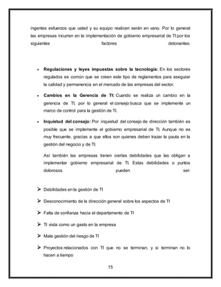 ingentes esfuerzos que usted y su equipo realicen serán en vano. Por lo general 
las empresas incurren en la implementación de gobierno empresarial de TI por los 
siguientes factores detonantes: 
 Regulaciones y leyes impuestas sobre la tecnología: En los sectores 
regulados es común que se creen este tipo de reglamentos para asegurar 
la calidad y permanencia en el mercado de las empresas del sector. 
 Cambios en la Gerencia de TI: Cuando se realiza un cambio en la 
gerencia de TI, por lo general el consejo busca que se implemente un 
marco de control para la gestión de TI. 
 Inquietud del consejo: Por inquietud del consejo de dirección también es 
posible que se implemente el gobierno empresarial de TI, Aunque no es 
muy frecuente, gracias a que ellos son quienes deben trazar la pauta en la 
gestión del negocio y de TI. 
Así también las empresas tienen ciertas debilidades que las obligan a 
implementar gobierno empresarial de TI. Estas debilidades o puntos 
dolorosos pueden ser: 
15 
 Debilidades en la gestión de TI 
 Desconocimiento de la dirección general sobre los aspectos de TI 
 Falta de confianza hacia el departamento de TI 
 TI vista como un gasto en la empresa 
 Mala gestión del riesgo de TI 
 Proyectos relacionados con TI que no se terminan, y si terminan no lo 
hacen a tiempo 
 
