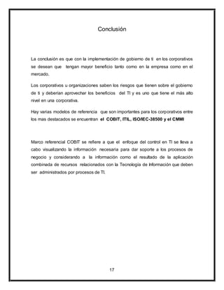 Conclusión 
La conclusión es que con la implementación de gobierno de ti en los corporativos 
se desean que tengan mayor beneficio tanto como en la empresa como en el 
mercado. 
Los corporativos u organizaciones saben los riesgos que tienen sobre el gobierno 
de ti y deberían aprovechar los beneficios del TI y es uno que tiene el más alto 
nivel en una corporativa. 
Hay varias modelos de referencia que son importantes para los corporativos entre 
los mas destacados se encuentran el COBIT, ITIL, ISO/IEC-38500 y el CMMI 
Marco referencial COBIT se refiere a que el enfoque del control en TI se lleva a 
cabo visualizando la información necesaria para dar soporte a los procesos de 
negocio y considerando a la información como el resultado de la aplicación 
combinada de recursos relacionados con la Tecnología de Información que deben 
ser administrados por procesos de TI. 
17 
 