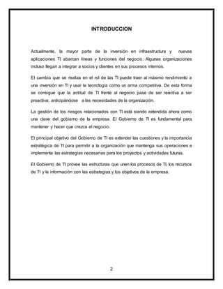 INTRODUCCION 
Actualmente, la mayor parte de la inversión en infraestructura y nuevas 
aplicaciones TI abarcan líneas y funciones del negocio. Algunas organizaciones 
incluso llegan a integrar a socios y clientes en sus procesos internos. 
El cambio que se realiza en el rol de las TI puede traer al máximo rendimiento a 
una inversión en TI y usar la tecnología como un arma competitiva. De esta forma 
se consigue que la actitud de TI frente al negocio pase de ser reactiva a ser 
proactiva, anticipándose a las necesidades de la organización. 
La gestión de los riesgos relacionados con TI está siendo extendida ahora como 
una clave del gobierno de la empresa. El Gobierno de TI es fundamental para 
mantener y hacer que crezca el negocio. 
El principal objetivo del Gobierno de TI es extender las cuestiones y la importancia 
estratégica de TI para permitir a la organización que mantenga sus operaciones e 
implemente las estrategias necesarias para los proyectos y actividades futuras. 
El Gobierno de TI provee las estructuras que unen los procesos de TI, los recursos 
de TI y la información con las estrategias y los objetivos de la empresa. 
2 
 