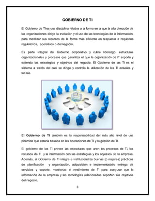 GOBIERNO DE TI 
El Gobierno de TI es una disciplina relativa a la forma en la que la alta dirección de 
las organizaciones dirige la evolución y el uso de las tecnologías de la información, 
para movilizar sus recursos de la forma más eficiente en respuesta a requisitos 
regulatorios, operativos o del negocio. 
Es parte integral del Gobierno corporativo y cubre liderazgo, estructuras 
organizacionales y procesos que garantiza el que la organización de IT soporte y 
extienda las estrategias y objetivos del negocio. El Gobierno de las TI es el 
sistema a través del cual se dirige y controla la utilización de las TI actuales y 
futuras. 
El Gobierno de TI también es la responsabilidad del más alto nivel de una 
pirámide que estaría basada en las operaciones de TI y la gestión de TI. 
El gobierno de las TI provee las estructuras que unen los procesos de TI, los 
recursos de TI y la información con las estrategias y los objetivos de la empresa. 
Además, el Gobierno de TI integra e institucionaliza buenas (o mejores) prácticas 
de planificación y organización, adquisición e implementación, entrega de 
servicios y soporte, monitoriza el rendimiento de TI para asegurar que la 
información de la empresa y las tecnologías relacionadas soportan sus objetivos 
del negocio. 
3 
 