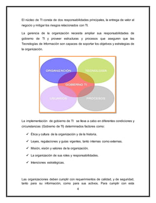 El núcleo de TI consta de dos responsabilidades principales, la entrega de valor al 
negocio y mitigar los riesgos relacionados con TI. 
La gerencia de la organización necesita ampliar sus responsabilidades de 
gobierno de TI y proveer estructuras y procesos que aseguren que las 
Tecnologías de Información son capaces de soportar los objetivos y estrategias de 
la organización. 
La implementación de gobierno de TI se lleva a cabo en diferentes condiciones y 
circunstancias (Gobierno de TI) determinados factores como: 
 Ética y cultura de la organización y de la historia. 
 Leyes, regulaciones y guías vigentes, tanto internas como externas. 
 Misión, visión y valores de la organización. 
 La organización de sus roles y responsabilidades. 
4 
 Intenciones estratégicas. 
Las organizaciones deben cumplir con requerimientos de calidad, y de seguridad, 
tanto para su información, como para sus activos. Para cumplir con esta 
 