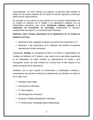 responsabilidad, así como alcanzar sus objetivos, la gerencia debe entender el 
estado de sus propios sistemas de TI y decidir el nivel de seguridad y control que 
deben proveer estos sistemas. 
Su concepto es muy valioso ya que producto de una correcta implementación de 
un modelo de Gobierno de TI, habilita a la organización receptora con las 
herramientas necesarias para tomar decisiones óptimas respecto a la 
realización de inversiones en tecnología considerando la dirección, 
requerimientos del negocio y su comportamiento financiero. 
Asimismo, otras ventajas importantes de la implantación de un modelo de 
Gobierno de TI son: 
 Maximizar el valor agregado al negocio por parte de las inversiones en TI. 
 Monitorear y dar seguimiento de la realización del beneficio inicialmente 
5 
estimado para dichas inversiones. 
Actualmente, Deloitte es considerado el líder en el diseño e implementación de 
modelos de Gobierno de TI, debido a que cuenta con la más amplia experiencia 
en la implantación de estos modelos en organizaciones de media y gran 
envergadura, donde una mala inversión en TI puede tener un alto impacto en los 
planes de negocio de la organización. 
Contamos con un gran soporte en herramientas y metodologías probadas y 
comprobadas que permiten acelerar las implantaciones de Modelos de Gobierno 
de TI, tales como: 
 Enterprise Value Maps 
 Framework for information 
 IT Value Analytics 
 CIO Management Framework 
 Investment Portfolio Management Framework 
 IT Transformation Knowledge Base & Methodology 
 