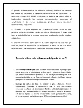 El gobierno es el responsable de establecer políticas y directrices de actuación 
que recojan las inquietudes y cubran las necesidades de los ciudadanos. Las 
administraciones públicas son las encargadas de asegurar que esas políticas se 
implementen, ofreciendo los servicios correspondientes, asegurando el 
cumplimiento de las normas establecidas, prestando apoyo, recogiendo 
reclamaciones y propuestas. 
El Gobierno TI es parte integrante del Gobierno Corporativo y como tal debe 
centrarse en las implicaciones que los servicios e infraestructura TI tienen en el 
futuro y sostenibilidad de la empresa asegurando su alineación con los objetivos 
estratégicos. 
La creciente importancia de los servicios TI para las empresas nos hace creer que 
todos los aspectos relacionados con el Gobierno TI serán un hot topic en los 
próximos años y que se realizarán importantes desarrollos en este terreno. 
Características más relevantes del gobierno de TI 
 Alineamiento estratégico: Las TI deben diseñarse desde el principio para 
apoyar y soportar la estrategia de la Organización, estableciendo prioridades 
que enlacen claramente los planes de TI con los objetivos estratégicos de la 
compañía (definidos en un Balance Scorecard o Cuadro de Mando Integral, 
por ejemplo), identificando responsabilidades y tareas. 
 Entrega de valor: Se trata de ejecutar el plan estratégico definido 
anteriormente, validando y demostrando que TI está efectivamente 
ofreciendo beneficios a la organización. También habla de la optimización de 
compras, pero aquí desde el punto de vista estratégico, es decir, no se trata 
sólo de que el gasto sea óptimo, sino de validar si éste gasto es el necesario, 
de forma razonada (ya hablaremos de ROI, mentiras y cintas de video). 
6 
 