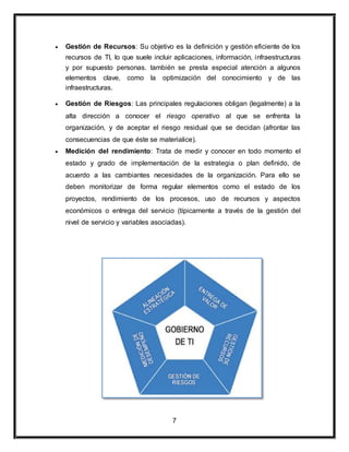  Gestión de Recursos: Su objetivo es la definición y gestión eficiente de los 
recursos de TI, lo que suele incluir aplicaciones, información, infraestructuras 
y por supuesto personas. también se presta especial atención a algunos 
elementos clave, como la optimización del conocimiento y de las 
infraestructuras. 
 Gestión de Riesgos: Las principales regulaciones obligan (legalmente) a la 
alta dirección a conocer el riesgo operativo al que se enfrenta la 
organización, y de aceptar el riesgo residual que se decidan (afrontar las 
consecuencias de que éste se materialice). 
 Medición del rendimiento: Trata de medir y conocer en todo momento el 
estado y grado de implementación de la estrategia o plan definido, de 
acuerdo a las cambiantes necesidades de la organización. Para ello se 
deben monitorizar de forma regular elementos como el estado de los 
proyectos, rendimiento de los procesos, uso de recursos y aspectos 
económicos o entrega del servicio (típicamente a través de la gestión del 
nivel de servicio y variables asociadas). 
7 
 