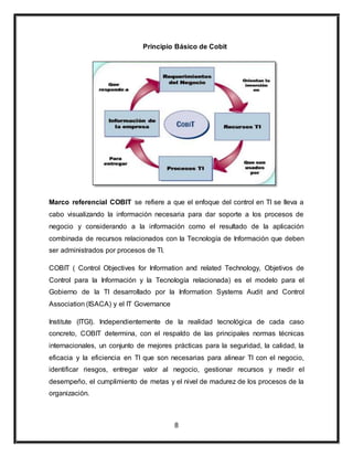 Principio Básico de Cobit 
Marco referencial COBIT se refiere a que el enfoque del control en TI se lleva a 
cabo visualizando la información necesaria para dar soporte a los procesos de 
negocio y considerando a la información como el resultado de la aplicación 
combinada de recursos relacionados con la Tecnología de Información que deben 
ser administrados por procesos de TI. 
COBIT ( Control Objectives for Information and related Technology, Objetivos de 
Control para la Información y la Tecnología relacionada) es el modelo para el 
Gobierno de la TI desarrollado por la Information Systems Audit and Control 
Association (ISACA) y el IT Governance 
Institute (ITGI). Independientemente de la realidad tecnológica de cada caso 
concreto, COBIT determina, con el respaldo de las principales normas técnicas 
internacionales, un conjunto de mejores prácticas para la seguridad, la calidad, la 
eficacia y la eficiencia en TI que son necesarias para alinear TI con el negocio, 
identificar riesgos, entregar valor al negocio, gestionar recursos y medir el 
desempeño, el cumplimiento de metas y el nivel de madurez de los procesos de la 
organización. 
8 
 