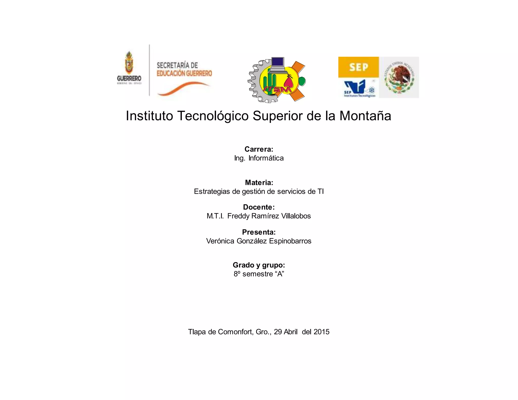 Instituto Tecnológico Superior de la Montaña
Carrera:
Ing. Informática
Materia:
Estrategias de gestión de servicios de TI
Docente:
M.T.I. Freddy Ramírez Villalobos
Presenta:
Verónica González Espinobarros
Grado y grupo:
8º semestre “A”
Tlapa de Comonfort, Gro., 29 Abril del 2015
 