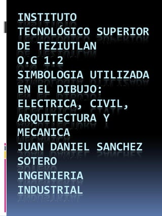 INSTITUTO
TECNOLÓGICO SUPERIOR
DE TEZIUTLAN
O.G 1.2
SIMBOLOGIA UTILIZADA
EN EL DIBUJO:
ELECTRICA, CIVIL,ELECTRICA, CIVIL,
ARQUITECTURA Y
MECANICA
JUAN DANIEL SANCHEZ
SOTERO
INGENIERIA
INDUSTRIAL
INSTITUTO
TECNOLÓGICO SUPERIOR
TEZIUTLAN
SIMBOLOGIA UTILIZADA
EN EL DIBUJO:
ELECTRICA, CIVIL,ELECTRICA, CIVIL,
ARQUITECTURA Y
DANIEL SANCHEZ
INGENIERIA
INDUSTRIAL
 