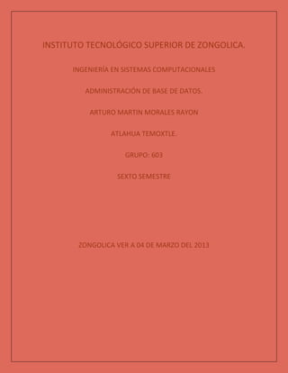 INSTITUTO TECNOLÓGICO SUPERIOR DE ZONGOLICA.

      INGENIERÍA EN SISTEMAS COMPUTACIONALES

         ADMINISTRACIÓN DE BASE DE DATOS.

          ARTURO MARTIN MORALES RAYON

                ATLAHUA TEMOXTLE.

                   GRUPO: 603

                 SEXTO SEMESTRE




       ZONGOLICA VER A 04 DE MARZO DEL 2013
 