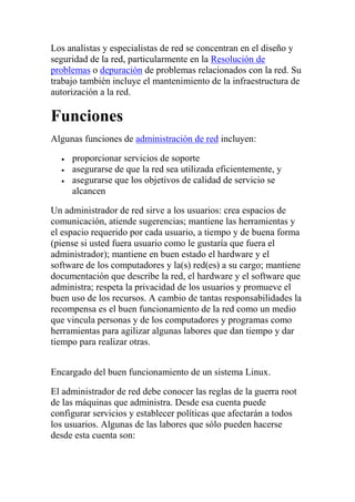 Los analistas y especialistas de red se concentran en el diseño y
seguridad de la red, particularmente en la Resolución de
problemas o depuración de problemas relacionados con la red. Su
trabajo también incluye el mantenimiento de la infraestructura de
autorización a la red.

Funciones
Algunas funciones de administración de red incluyen:

     proporcionar servicios de soporte
     asegurarse de que la red sea utilizada eficientemente, y
     asegurarse que los objetivos de calidad de servicio se
     alcancen

Un administrador de red sirve a los usuarios: crea espacios de
comunicación, atiende sugerencias; mantiene las herramientas y
el espacio requerido por cada usuario, a tiempo y de buena forma
(piense si usted fuera usuario como le gustaría que fuera el
administrador); mantiene en buen estado el hardware y el
software de los computadores y la(s) red(es) a su cargo; mantiene
documentación que describe la red, el hardware y el software que
administra; respeta la privacidad de los usuarios y promueve el
buen uso de los recursos. A cambio de tantas responsabilidades la
recompensa es el buen funcionamiento de la red como un medio
que vincula personas y de los computadores y programas como
herramientas para agilizar algunas labores que dan tiempo y dar
tiempo para realizar otras.


Encargado del buen funcionamiento de un sistema Linux.

El administrador de red debe conocer las reglas de la guerra root
de las máquinas que administra. Desde esa cuenta puede
configurar servicios y establecer políticas que afectarán a todos
los usuarios. Algunas de las labores que sólo pueden hacerse
desde esta cuenta son:
 