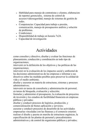 Habilidad para manejo de contratistas y clientes, elaboracion
     de reportes gerenciales, sistema de control de
     accesos/videoseguridad, manejo de sistemas de gestión de
     redes.
     Competencias: Capacidad para trabajo a presión,
     comunicación, manejo de presupuestos análisis y solución
     de problemas.
     Condiciones:
     Disponibilidad de trabajo en horario 7x24.
     Capacidad de investigación



                       Actividades
como consultor y directivo, diseñar y evaluar las funciones de
planeamiento, conducción y coordinación en todo tipo de
organizaciones;
intervenir en la definición de los objetivos y las políticas de las
organizaciones;
intervenir en la evaluación de los impactos social y ambiental de
las decisiones administrativas de las empresas e informar a sus
directivos sobre las medidas posibles para preservar la calidad de
vida y el medio ambiente;
diseñar y asesorar en materia de estructuras, sistemas y procesos
administrativos;
intervenir en tareas de consultoría y administración de personal,
en tareas de búsqueda, evaluación y selección;
formular y administrar el presupuesto, la evaluación de proyectos
de inversión y los estudios de factibilidad financiera en empresas
públicas y privadas;
diseñar y conducir procesos de logística, producción, y
comercialización de bienes aplicación y servicios;
asesorar y conducir proyectos de desarrollo de las actividades
empresarias vinculadas con las finanzas y el comercio exterior;
realizar el diseño y puesta en marcha de estructuras orgánicas, la
especificación de las plantas de personal y procedimientos
administrativos y de control de organismos públicos y privados;
 