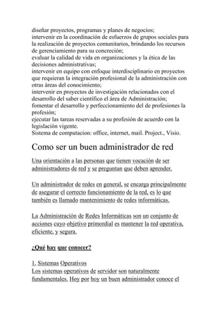 diseñar proyectos, programas y planes de negocios;
intervenir en la coordinación de esfuerzos de grupos sociales para
la realización de proyectos comunitarios, brindando los recursos
de gerenciamiento para su concreción;
evaluar la calidad de vida en organizaciones y la ética de las
decisiones administrativas;
intervenir en equipo con enfoque interdisciplinario en proyectos
que requieran la integración profesional de la administración con
otras áreas del conocimiento;
intervenir en proyectos de investigación relacionados con el
desarrollo del saber científico el área de Administración;
fomentar el desarrollo y perfeccionamiento del de profesiones la
profesión;
ejecutar las tareas reservadas a su profesión de acuerdo con la
legislación vigente.
Sistema de computacion: office, internet, mail. Project., Visio.

Como ser un buen administrador de red
Una orientación a las personas que tienen vocación de ser
administradores de red y se preguntan que deben aprender.

Un administrador de redes en general, se encarga principalmente
de asegurar el correcto funcionamiento de la red, es lo que
también es llamado mantenimiento de redes informáticas.

La Administración de Redes Informáticas son un conjunto de
acciones cuyo objetivo primordial es mantener la red operativa,
eficiente, y segura.

¿Qué hay que conocer?

1. Sistemas Operativos
Los sistemas operativos de servidor son naturalmente
fundamentales. Hoy por hoy un buen administrador conoce el
 