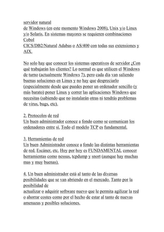 servidor natural
de Windows (en este momento Windows 2008), Unix y/o Linux
y/o Solaris. En sistemas mayores se requieren combinaciones
Cobol
CICS/DB2/Natural Adabas o AS/400 con todas sus extensiones y
AIX.

No solo hay que conocer los sistemas operativos de servidor ¿Con
qué trabajarán los clientes? Lo normal es que utilicen el Windows
de turno (actualmente Windows 7), pero cada día van saliendo
buenas soluciones en Linux y no hay que despreciarlo
(especialmente desde que puedes poner un ordenador sencillo (y
más barato) poner Linux y correr las aplicaciones Windows que
necesitas (sabiendo que no instalarán otras ni tendrás problemas
de virus, bugs, etc).

2. Protocolos de red
Un buen administrador conoce a fondo como se comunican los
ordenadores entre sí. Todo el modelo TCP es fundamental.

3. Herramientas de red
Un buen Administrador conoce a fondo las distintas herramientas
de red. Escáner, etc. Hoy por hoy es FUNDAMENTAL conocer
herramientas como nessus, tcpdump y snort (aunque hay muchas
mas y muy buenas).

4. Un buen administrador está al tanto de las diversas
posibilidades que se van abriendo en el mercado. Tanto por la
posibilidad de
actualizar o adquirir software nuevo que le permita agilizar la red
o ahorrar costes como por el hecho de estar al tanto de nuevas
amenazas y posibles soluciones.
 