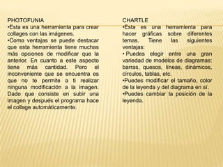 PHOTOFUNIA
•Esta es una herramienta para crear
collages con las imágenes.
•Como ventajas se puede destacar
que esta herramienta tiene muchas
más opciones de modificar que la
anterior. En cuanto a este aspecto
tiene más cantidad. Pero el
inconveniente que se encuentra es
que no te permite a ti realizar
ninguna modificación a la imagen.
Dado que consiste en subir una
imagen y después el programa hace
el collage automáticamente.
CHARTLE
•Esta es una herramienta para
hacer gráficas sobre diferentes
temas. Tiene las siguientes
ventajas:
• Puedes elegir entre una gran
variedad de modelos de diagramas:
barras, quesos, líneas, dinámicos,
círculos, tablas, etc.
•Puedes modificar el tamaño, color
de la leyenda y del diagrama en sí.
•Puedes cambiar la posición de la
leyenda.
 