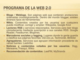 PROGRAMA DE LA WEB 2.0
 Blogs / Weblogs. Son páginas web que contienen anotaciones
ordenadas cronológicamente. Dentro del mundo blogger, existen
diversos tipos de herramientas:
 Wikis. Contenidos creados por los usuarios que cualquiera
puede modificar, corregir y ampliar: Wikipedia, Google Knol
 Lectores RSS y servicios relacionados. Servicios para leer blogs
cómodamente mediante suscripción a sus canales RSS: Google
Reader, Feedburner, Bloglines.
 Marcadores sociales y tagging. Lugares donde la gente guarda
y clasifica sus páginas favoritas: Del.icio.us, Technorati, Blinklist
 Agregadores. Servicios que agrupan información procedente de
varias fuentes: Lastinfoo
 Noticias y contenidos votados por los usuarios. Digg,
Meneame, Fresqui, Wikio
 Recomendación de contenidos. LastFM, MyStrands
 