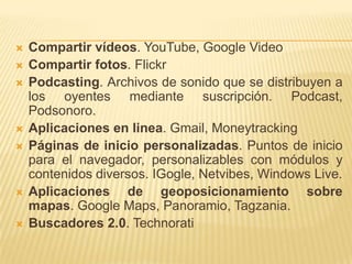  Compartir vídeos. YouTube, Google Video
 Compartir fotos. Flickr
 Podcasting. Archivos de sonido que se distribuyen a
los oyentes mediante suscripción. Podcast,
Podsonoro.
 Aplicaciones en linea. Gmail, Moneytracking
 Páginas de inicio personalizadas. Puntos de inicio
para el navegador, personalizables con módulos y
contenidos diversos. IGogle, Netvibes, Windows Live.
 Aplicaciones de geoposicionamiento sobre
mapas. Google Maps, Panoramio, Tagzania.
 Buscadores 2.0. Technorati
 