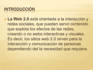 INTRODUCCIÓN
 La Web 2.0 está orientada a la interacción y
redes sociales, que pueden servir contenido
que explota los efectos de las redes,
creando o no webs interactivas y visuales.
Es decir, los sitios web 2.0 sirven para la
interacción y comunicación de personas
dependiendo del la necesidad que requiera.
 